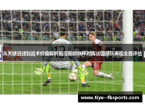 从关键进球到战术价值解析努涅斯欧联杯对阵法国球队表现全面评估