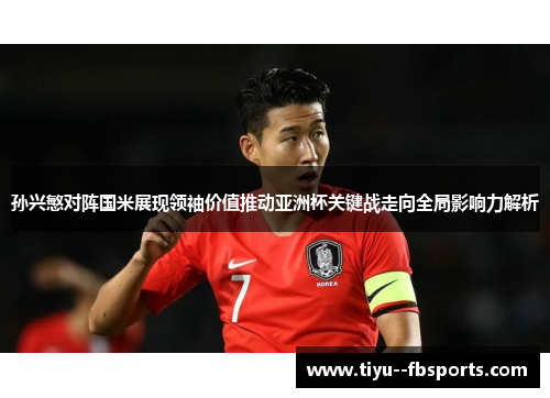 孙兴慜对阵国米展现领袖价值推动亚洲杯关键战走向全局影响力解析 孙兴慜对阵国米展现领袖价值推动亚洲杯关键战走向全局影响力解析