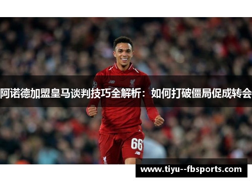 阿诺德加盟皇马谈判技巧全解析：如何打破僵局促成转会