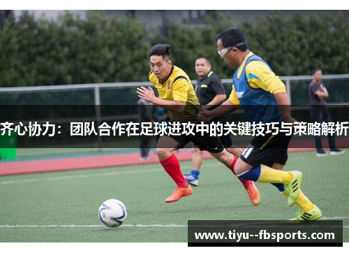 齐心协力：团队合作在足球进攻中的关键技巧与策略解析