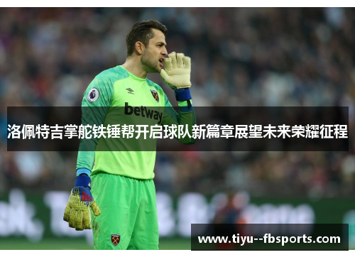 洛佩特吉掌舵铁锤帮开启球队新篇章展望未来荣耀征程 洛佩特吉掌舵铁锤帮开启球队新篇章展望未来荣耀征程