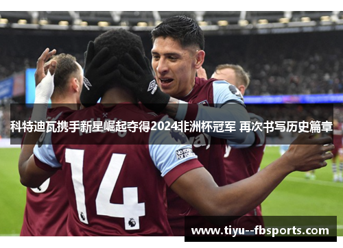 科特迪瓦携手新星崛起夺得2024非洲杯冠军 再次书写历史篇章