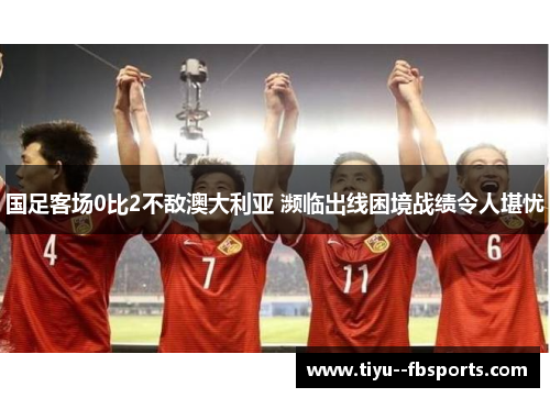 国足客场0比2不敌澳大利亚 濒临出线困境战绩令人堪忧 国足客场0比2不敌澳大利亚 濒临出线困境战绩令人堪忧