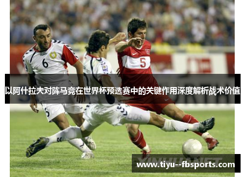 以阿什拉夫对阵马竞在世界杯预选赛中的关键作用深度解析战术价值